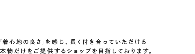 人が着る服を扱うからこそ、人との出会いを大切にしたい「着心地の良さ」を感じ、長く付き合っていただける本物だけをご提供するショップを目指しております。